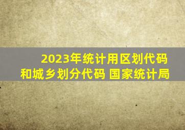 2023年统计用区划代码和城乡划分代码 国家统计局